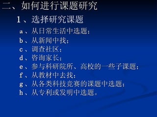 1 、选择研究课题 a 、 从日常生活中选题； b 、从新闻中找； c 、调查社区； d 、咨询家长； e 、参与科研院所、高校的一些子课题； f 、从教材中去找； g 、从各类科技竞赛的课题中选题； h 、从专利或发明中选题。 二、如何进行课题研究 