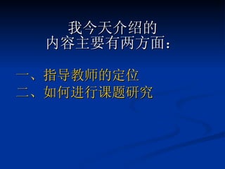 我今天介绍的 内容主要有两方面： 一、指导教师的定位 二、如何进行课题研究 