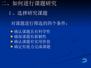 对课题进行筛选的四个条件： 确认课题具有科学性 确保课题有新颖性 确认课题有实用价值 确定有能力完成课题 1 、选择研究课题 二、如何进行课题研究 