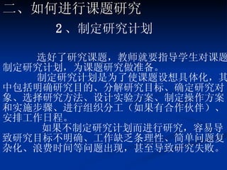 2 、制定研究计划 选好了研究课题，教师就要指导学生对课题制定研究计划，为课题研究做准备。 制定研究计划是为了使课题设想具体化，其中包括明确研究目的、分解研究目标、确定研究对象、选择研究方法、设计实验方案、制定操作方案和实施步骤、进行组织分工（如果有合作伙伴）、安排工作日程。 如果不制定研究计划而进行研究，容易导致研究目标不明确、工作缺乏条理性、简单问题复杂化、浪费时间等问题出现，甚至导致研究失败。 二、如何进行课题研究 