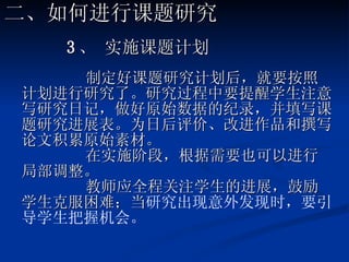 3 、 实施课题计划 制定好课题研究计划后，就要按照计划进行研究了。研究过程中要提醒学生注意写研究日记，做好原始数据的纪录，并填写课题研究进展表。为日后评价、改进作品和撰写论文积累原始素材。 在实施阶段，根据需要也可以进行局部调整。 教师应全程关注学生的进展，鼓励学生克服困难；当 研究出现意外发现时，要引导学生把握机会。 二、如何进行课题研究 