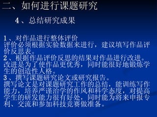 4 、总结研究成果 1 、对作品进行整体评价 评价必须根据实验数据来进行，建议填写作品评价反思表。 2 、根据作品评价反思的结果对作品进行改进。 改进是为了使作品更优秀，同时能很好地锻炼学生的创造性人格。 3 、撰写课题研究论文或研究报告。 撰写论文是对课题研究工作的总结，能训练写作能力，培养严谨治学的作风和科学态度，对提高学生的研发能力很有好处，同时能为将来申报专利、交流和参加科技竞赛做准备。   二、如何进行课题研究 