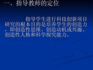 指导学生进行科技创新项目研究的根本目的是培养学生的创造力，即创造性思维、创造动机或兴趣、创造性人格和科学探究能力。 一、指导教师的定位 