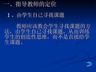 教师应该教会学生寻找课题的方法，由学生自己寻找课题，从而训练学生的创造性思维，而不是直接给学生课题。 一、指导教师的定位 1 、由学生 自己寻找课题 