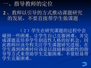 2 、教师以引导的方式推动课题研究的发展，不要直接帮学生做课题 一、指导教师的定位   （ 2 ）学生在研究课题的过程中会碰到一些困难。让学生自己克服困难，并完成课题是培养学生创造性人格的好机会。因此教师应该全程关注学生课题研究进展，在学生遇到困难时应该是以鼓励和前瞻性的指导等方式来帮助学生克服困难，不要轻易帮学生克服困难。 