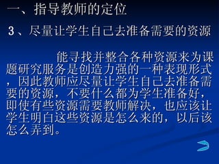 能寻找并整合各种资源来为课题研究服务是创造力强的一种表现形式，因此教师应尽量让学生自己去准备需要的资源，不要什么都为学生准备好，即使有些资源需要教师解决，也应该让学生明白这些资源是怎么来的，以后该怎么弄到。 一、指导教师的定位 3 、 尽量让学生自己去准备需要的资源 