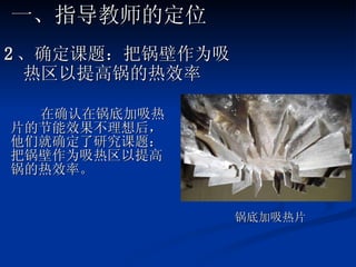 2 、确定课题：把锅壁作为吸热区以提高锅的热效率   锅底加吸热片 在确认在锅底加吸热片的节能效果不理想后，他们就确定了研究课题：把锅壁作为吸热区以提高锅的热效率。   一、指导教师的定位 