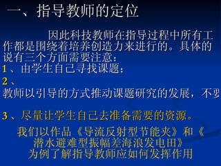 因此科技教师在指导过程中所有工作都是围绕着培养创造力来进行的。具体的说有三个方面需要注意： 1 、 由学生自己寻找课题； 2 、 教师以引导的方式推动课题研究的发展，不要帮学生做课题； 3 、 尽量让学生自己去准备需要的资源。 我们以作品 《 导流反射型节能夹 》 和 《 潜水避难型振幅差海浪发电田 》 为例了解指导教师应如何发挥作用 一、指导教师的定位 
