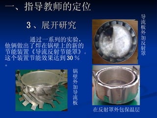3 、展开研究 通过一系列的实验，他俩做出了焊在锅壁上的新的节能装置《导流反射节能罩》。这个装置节能效果达到 30 ％。 在反射罩外包保温层 锅壁外加导流板 导流板外加反射罩 一、指导教师的定位 