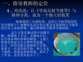 4 、再改进：让《导流反射节能罩》与锅体分离，成为一个独立的装置   他俩遇到了头痛的事：怎样让节能罩稳固的夹在锅壁上？他俩原先设计的方案是在连接两片节能罩的合页上加装弹簧，通过弹簧使节能罩夹紧锅壁。 这个方案实施过程中问题不断：弹簧软了不行，太硬也不行，好不容易调好弹簧的硬度，又遇上弹簧受热退火失去弹性的问题。一次又一次的失败让他俩束手无策，看着又一次受伤的手指，两人失去了耐性，把废品扔到角落，离开了工作室，还发誓再也不干了。 一、指导教师的定位 