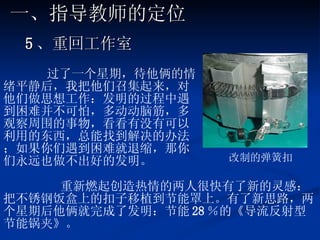 5 、重回工作室 过了一个星期，待他俩的情绪平静后，我把他们召集起来，对他们做思想工作：发明的过程中遇到困难并不可怕，多动动脑筋，多观察周围的事物，看看有没有可以利用的东西，总能找到解决的办法；如果你们遇到困难就退缩，那你们永远也做不出好的发明。 重新燃起创造热情的两人很快有了新的灵感：把不锈钢饭盒上的扣子移植到节能罩上。有了新思路，两个星期后他俩就完成了发明：节能 28 ％的《导流反射型节能锅夹》。 改制的弹簧扣 一、指导教师的定位 