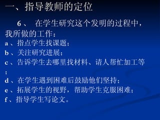 6 、 在学生研究这个发明的过程中，我所做的工作： a 、指点学生找课题； b 、关注研究进展； c 、告诉学生去哪里找材料、请人帮忙加工等； d 、在学生遇到困难后鼓励他们坚持； e 、拓展学生的视野，帮助学生克服困难； f 、指导学生写论文。 一、指导教师的定位 