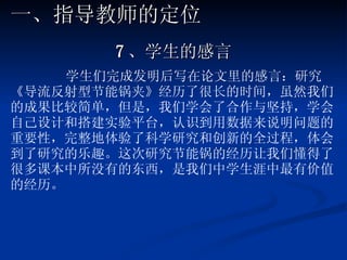 7 、学生的感言 学生们完成发明后写在论文里的感言：研究《导流反射型节能锅夹》经历了很长的时间，虽然我们的成果比较简单，但是，我们学会了合作与坚持，学会自己设计和搭建实验平台，认识到用数据来说明问题的重要性，完整地体验了科学研究和创新的全过程，体会到了研究的乐趣。这次研究节能锅的经历让我们懂得了很多课本中所没有的东西，是我们中学生涯中最有价值的经历。 一、指导教师的定位 