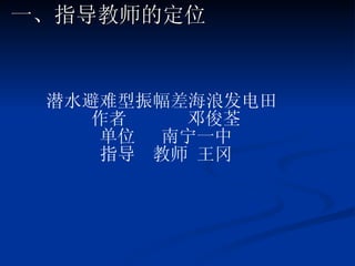 一、指导教师的定位 潜水避难型振幅差海浪发电田  作者  邓俊荃 单位  南宁一中 指导  教师 王冈 