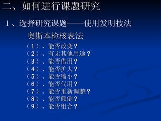 奥斯本检核表法 （ 1 ）、能否改变 ?  （ 2 ）、有无其他用途 ? （ 3 ）、能否借用 ?  （ 4 ）、能否扩大 ? （ 5 ）、能否缩小 ?  （ 6 ）、能否代用 ? （ 7 ）、能否重新调整 ? （ 8 ）、能否颠倒 ? （ 9 ）、能否组合 ? 二、如何进行课题研究 1 、选择研究课题——使用发明技法 
