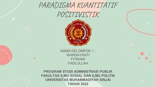 PARADIGMA KUANTITATIF
POSITIVISTIK
NAMA KELOMPOK 1 :
WARDAYANTI
FITRIANI
FADLULLAH
PROGRAM STUDI ADMINISTRASI PUBLIK
FAKULTAS ILMU SOSIAL DAN ILMU POLITIK
UNIVERSITAS MUHAMMADIYAH SINJAI
TAHUN 2022
 