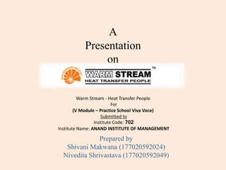 A
Presentation
on
Prepared by
Shivani Makwana (177020592024)
Nivedita Shrivastava (177020592049)
Warm Stream - Heat Transfer People
For
(V Module – Practice School Viva Voce)
Submitted to
Institute Code: 702
Institute Name: ANAND INSTITUTE OF MANAGEMENT
 
