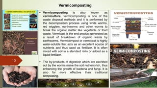 10
Vermicomposting
 Vermicomposting is also known as
vermiculture, vermicomposting is one of the
waste disposal methods and it is performed by
the decomposition process using white worms,
red wigglers, earthworms and other worms to
break the organic matter like vegetable or food
waste. Vermicast is the end product generated as
a result of breakdown of organic waste by
earthworms. Vermicompost or vermicast is highly
water-soluble that acts as an excellent source of
nutrients and thus used as fertilizer. It is often
mixed with soil in a standard ratio or added as a
liquid fertilizer.
 The by-products of digestion which are excreted
out by the worms make the soil nutrient-rich, thus
enhancing the growth of bacteria and fungi. It is
also far more effective than traditional
composting.
 