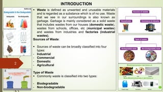 2
INTRODUCTION
Democritus Leucippus
Democritus Leucippus
 Waste is defined as unwanted and unusable materials
and is regarded as a substance which is of no use. Waste
that we see in our surroundings is also known as
garbage. Garbage is mainly considered as a solid waste
that includes wastes from our houses (domestic waste),
wastes from schools, offices, etc (municipal wastes)
and wastes from industries and factories (industrial
wastes).
Sources of Waste:
 Sources of waste can be broadly classified into four
types:
- Industrial
- Commercial
- Domestic
- Agricultural
Type of Waste
 Commonly waste is classified into two types:
- Biodegradable
- Non-biodegradable
 