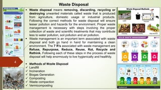 4
Waste Disposal
 Waste disposal means removing, discarding, recycling or
destroying unwanted materials called waste that is produced
from agriculture, domestic usage or industrial products.
Following the correct methods for waste disposal will ensure
lesser pollution and hazards for the environment. Proper waste
management is necessary with steps involving the proper
collection of waste and scientific treatments that may contribute
less to water pollution, soil pollution and air pollution.
 Waste management is an important term associated with waste
disposal and both go hand in hand for maintaining a clean
environment. The 7 R’s associated with waste management are
Refuse, Repurpose, Reduce, Reuse, Rot, Recycle and
Rethink. Following each of these steps in the process of waste
disposal will help enormously to live hygienically and healthily.
 Methods of Waste Disposal
 Landfill
 Incineration
 Biogas Generation
 Composting
 Waste compaction
 Vermicomposting
 