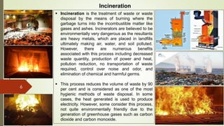 6
Incineration
 Incineration is the treatment of waste or waste
disposal by the means of burning where the
garbage turns into the incombustible matter like
gases and ashes. Incinerators are believed to be
environmentally very dangerous as the resultants
are heavy metals, which are placed in landfills
ultimately making air, water, and soil polluted.
However, there are numerous benefits
associated with this process including decreased
waste quantity, production of power and heat,
pollution reduction, no transportation of waste
required, control over noise and odor, and
elimination of chemical and harmful germs.
 This process reduces the volume of waste by 90
per cent and is considered as one of the most
hygienic methods of waste disposal. In some
cases, the heat generated is used to produce
electricity. However, some consider this process,
not quite environmentally friendly due to the
generation of greenhouse gases such as carbon
dioxide and carbon monoxide.
 