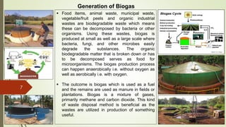 7
Generation of Biogas
 Food items, animal waste, municipal waste,
vegetable/fruit peels and organic industrial
wastes are biodegradable waste which means
these can be decomposed by bacteria or other
organisms. Using these wastes, biogas is
produced at small as well as a large scale where
bacteria, fungi, and other microbes easily
degrade the substances. The organic
biodegradable matter that is broken down or has
to be decomposed serves as food for
microorganisms. The biogas production process
can happen anaerobically i.e. without oxygen as
well as aerobically i.e. with oxygen.
 The outcome is biogas which is used as a fuel
and the remains are used as manure in fields or
plantations. Biogas is a mixture of gases,
primarily methane and carbon dioxide. This kind
of waste disposal method is beneficial as the
wastes are utilized in production of something
useful.
 