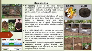 9
Composting
 Composting is one of the waste disposal
methods that begin from our kitchen. It deals with
all organic materials including food scraps,
garden waste, fruits and vegetable peels.
 When these substances are buried and left under
the soil for some days, those decay under the
action of bacteria, fungi and other
microorganisms. As a result, decomposition
takes place and a humus-like substance called
compost is formed.
 It is highly beneficial to be used as manure or
fertilizer as it is nutrient-rich that can replenish
the soil to grow crops or plants. It’s also known to
enhance the water retention capacity of the soil
and is the best alternative to harmful chemical
fertilizers.
 There are four primary compost types: compost,
farmyard manure, green manure, and
vermicompost. Each type has its own benefit
alongside mutual benefits.
 