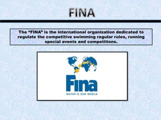 The “FINA” is the international organization dedicated to
regulate the competitive swimming regular rules, running
special events and competitions.
 