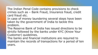 The Indian Penal Code contains provisions to check
crimes such as – Bank Fraud, Insurance fraud, credit
card fraud etc.
In case of money laundering several steps have been
taken by the government of India to tackle this
problem.
The Reserve Bank of India has issued directions to be
strictly followed by the banks under KYC (Know Your
Customer) guidelines.
The banks and financial institutions are required to
maintain the records of transactions for a period of ten
years.
 