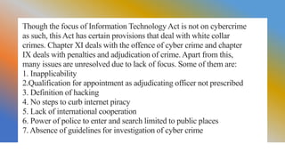 Though the focus of Information TechnologyAct is not on cybercrime
as such, this Act has certain provisions that deal with white collar
crimes. Chapter XI deals with the offence of cyber crime and chapter
IX deals with penalties and adjudication of crime. Apart from this,
many issues are unresolved due to lack of focus. Some of them are:
1. Inapplicability
2.Qualification for appointment as adjudicating officer not prescribed
3. Definition of hacking
4. No steps to curb internet piracy
5. Lack of international cooperation
6. Power of police to enter and search limited to public places
7. Absence of guidelines for investigation of cyber crime
 