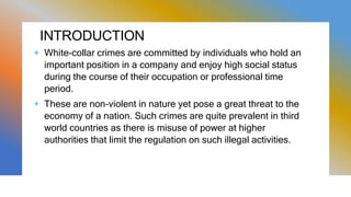 INTRODUCTION
+ White-collar crimes are committed by individuals who hold an
important position in a company and enjoy high social status
during the course of their occupation or professional time
period.
+ These are non-violent in nature yet pose a great threat to the
economy of a nation. Such crimes are quite prevalent in third
world countries as there is misuse of power at higher
authorities that limit the regulation on such illegal activities.
 