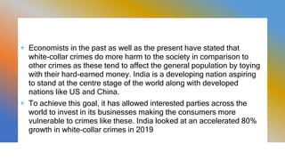 + Economists in the past as well as the present have stated that
white-collar crimes do more harm to the society in comparison to
other crimes as these tend to affect the general population by toying
with their hard-earned money. India is a developing nation aspiring
to stand at the centre stage of the world along with developed
nations like US and China.
+ To achieve this goal, it has allowed interested parties across the
world to invest in its businesses making the consumers more
vulnerable to crimes like these. India looked at an accelerated 80%
growth in white-collar crimes in 2019
 