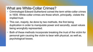 What are White-Collar Crimes?
+ Criminologist Edward Sutherland coined the term white-collar crimes
in 1939. White-collar crimes are those which, principally, violate the
implied trust.
+ This can, majorly, be done by two methods, the first being
duplication in order to manipulate power and secondly, asset values
being wrongfully represented.
+ Both of these methods incorporate breaking the trust of the victim for
personal gain causing the victim to bear with physical, as well as,
psychological losses.
 