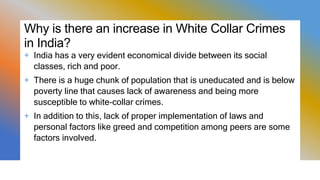 Why is there an increase in White Collar Crimes
in India?
+ India has a very evident economical divide between its social
classes, rich and poor.
+ There is a huge chunk of population that is uneducated and is below
poverty line that causes lack of awareness and being more
susceptible to white-collar crimes.
+ In addition to this, lack of proper implementation of laws and
personal factors like greed and competition among peers are some
factors involved.
 