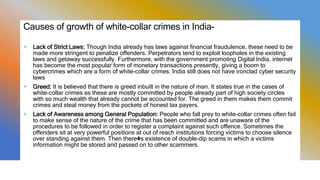 Causes of growth of white-collar crimes in India-
+ Lack of Strict Laws: Though India already has laws against financial fraudulence, these need to be
made more stringent to penalize offenders. Perpetrators tend to exploit loopholes in the existing
laws and getaway successfully. Furthermore, with the government promoting Digital India, internet
has become the most popular form of monetary transactions presently, giving a boom to
cybercrimes which are a form of white-collar crimes. India still does not have ironclad cyber security
laws
+ Greed: It is believed that there is greed inbuilt in the nature of man. It states true in the cases of
white-collar crimes as these are mostly committed by people already part of high society circles
with so much wealth that already cannot be accounted for. The greed in them makes them commit
crimes and steal money from the pockets of honest tax payers.
+ Lack of Awareness among General Population: People who fall prey to white-collar crimes often fail
to make sense of the nature of the crime that has been committed and are unaware of the
procedures to be followed in order to register a complaint against such offence. Sometimes the
offenders sit at very powerful positions at out of reach institutions forcing victims to choose silence
over standing against them. Then there�s existence of double-dip scams in which a victims
information might be stored and passed on to other scammers.
 