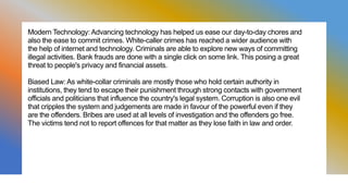 Modern Technology: Advancing technology has helped us ease our day-to-day chores and
also the ease to commit crimes. White-caller crimes has reached a wider audience with
the help of internet and technology. Criminals are able to explore new ways of committing
illegal activities. Bank frauds are done with a single click on some link. This posing a great
threat to people's privacy and financial assets.
Biased Law: As white-collar criminals are mostly those who hold certain authority in
institutions, they tend to escape their punishment through strong contacts with government
officials and politicians that influence the country's legal system. Corruption is also one evil
that cripples the system and judgements are made in favour of the powerful even if they
are the offenders. Bribes are used at all levels of investigation and the offenders go free.
The victims tend not to report offences for that matter as they lose faith in law and order.
 