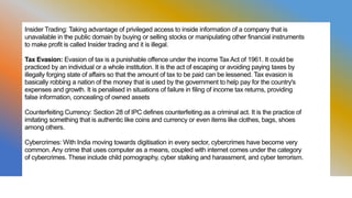 Insider Trading: Taking advantage of privileged access to inside information of a company that is
unavailable in the public domain by buying or selling stocks or manipulating other financial instruments
to make profit is called Insider trading and it is illegal.
Tax Evasion: Evasion of tax is a punishable offence under the income Tax Act of 1961. It could be
practiced by an individual or a whole institution. It is the act of escaping or avoiding paying taxes by
illegally forging state of affairs so that the amount of tax to be paid can be lessened. Tax evasion is
basically robbing a nation of the money that is used by the government to help pay for the country's
expenses and growth. It is penalised in situations of failure in filing of income tax returns, providing
false information, concealing of owned assets
Counterfeiting Currency: Section 28 of IPC defines counterfeiting as a criminal act. It is the practice of
imitating something that is authentic like coins and currency or even items like clothes, bags, shoes
among others.
Cybercrimes: With India moving towards digitisation in every sector, cybercrimes have become very
common. Any crime that uses computer as a means, coupled with internet comes under the category
of cybercrimes. These include child pornography, cyber stalking and harassment, and cyber terrorism.
 