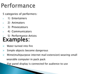 5 categories of performers:
 1) Entertainers
 2) Animators
 3) Provocateurs
 4) Communicators
 5) Performance Artists
Examples:
 Water turned into fire
 Simple objects become dangerous
 Mime(multipurpose internet mail extension) wearing small
wearable computer in pack pack
 Flat panel display is connected for audience to use
 