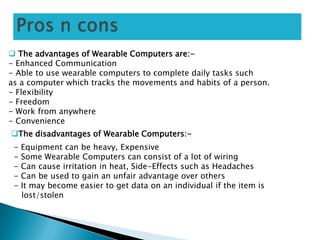  The advantages of Wearable Computers are:-
- Enhanced Communication
- Able to use wearable computers to complete daily tasks such
as a computer which tracks the movements and habits of a person.
- Flexibility
- Freedom
- Work from anywhere
- Convenience
The disadvantages of Wearable Computers:-
- Equipment can be heavy, Expensive
- Some Wearable Computers can consist of a lot of wiring
- Can cause irritation in heat, Side-Effects such as Headaches
- Can be used to gain an unfair advantage over others
- It may become easier to get data on an individual if the item is
lost/stolen
 