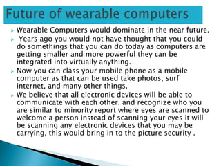  Wearable Computers would dominate in the near future.
 Years ago you would not have thought that you could
do somethings that you can do today as computers are
getting smaller and more powerful they can be
integrated into virtually anything.
 Now you can class your mobile phone as a mobile
computer as that can be used take photos, surf
internet, and many other things.
 We believe that all electronic devices will be able to
communicate with each other. and recognize who you
are similar to minority report where eyes are scanned to
welcome a person instead of scanning your eyes it will
be scanning any electronic devices that you may be
carrying, this would bring in to the picture security .
 