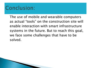 The use of mobile and wearable computers
as actual “tools” on the construction site will
enable interaction with smart infrastructure
systems in the future. But to reach this goal,
we face some challenges that have to be
solved.
 