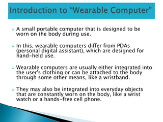  A small portable computer that is designed to be
worn on the body during use.
 In this, wearable computers differ from PDAs
(personal digital assistant), which are designed for
hand-held use.
 Wearable computers are usually either integrated into
the user's clothing or can be attached to the body
through some other means, like a wristband.
 They may also be integrated into everyday objects
that are constantly worn on the body, like a wrist
watch or a hands-free cell phone.
 