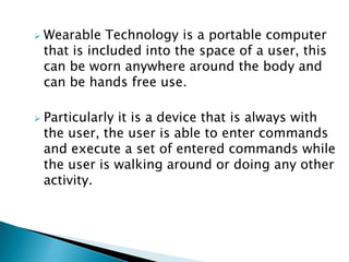  Wearable Technology is a portable computer
that is included into the space of a user, this
can be worn anywhere around the body and
can be hands free use.
 Particularly it is a device that is always with
the user, the user is able to enter commands
and execute a set of entered commands while
the user is walking around or doing any other
activity.
 