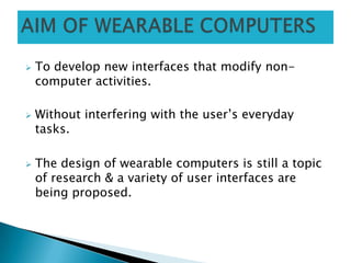  To develop new interfaces that modify non-
computer activities.
 Without interfering with the user’s everyday
tasks.
 The design of wearable computers is still a topic
of research & a variety of user interfaces are
being proposed.
 