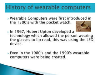  Wearable Computers were first introduced in
the 1500's with the pocket watch.
 In 1967, Hubert Upton developed a
technology which allowed the person wearing
the glasses to lip read, this was using the LED
device.
 Even in the 1980's and the 1990's wearable
computers were being created.
 