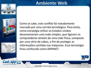 Instrutor: Washington Silva
Como se sabe, este conflito foi notadamente
marcado por uma corrida tecnológica. Para tanto,
como estratégia militar os Estados Unidos
desenvolveram uma rede simples, que ligavam os
computadores através de uma rede física, composta
por uma série de cabos, a fim de proteger as
informações contidas nas máquinas. Essa tecnologia
ficou conhecida como ARPANET.
 