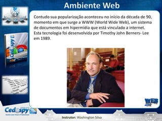 Instrutor: Washington Silva
Contudo sua popularização aconteceu no início da década de 90,
momento em que surge a WWW (World Wide Web), um sistema
de documentos em hipermídia que está vinculado a internet.
Esta tecnologia foi desenvolvida por Timothy John Berners- Lee
em 1989.
 
