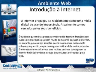Instrutor: Washington Silva
Introdução à Internet
A internet propagou-se rapidamente como uma mídia
digital de grande importância. Atualmente somos
cercados pelos seus benefícios.
É evidente que muitas pessoas embora não tenham freqüentado
cursos de informática saibam muito bem como acessar a internet,
no entanto poucas são aquelas que têm um olhar mais amplo
sobre esta questão, e que conseguem retirar dela maior proveito.
É interessante ressaltarmos que muitas pessoas conseguem se
manter financeiramente através dos recursos oferecidos pela
web.
 
