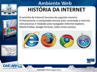 Instrutor: Washington Silva
HISTÓRIA DA INTERNET
O caminho da internet funciona da seguinte maneira:
Primeiramente o computador precisa estar conectado a internet,
este processo é mediado pelo navegador (Internet Explorer,
Mozila Firefox, Google Chrome, Safari entre outros).
 