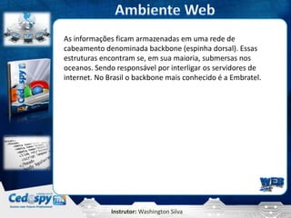 Instrutor: Washington Silva
As informações ficam armazenadas em uma rede de
cabeamento denominada backbone (espinha dorsal). Essas
estruturas encontram se, em sua maioria, submersas nos
oceanos. Sendo responsável por interligar os servidores de
internet. No Brasil o backbone mais conhecido é a Embratel.
 